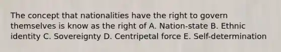 The concept that nationalities have the right to govern themselves is know as the right of A. Nation-state B. Ethnic identity C. Sovereignty D. Centripetal force E. Self-determination