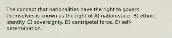 The concept that nationalities have the right to govern themselves is known as the right of A) nation-state. B) ethnic identity. C) sovereignty. D) centripetal force. E) self-determination.