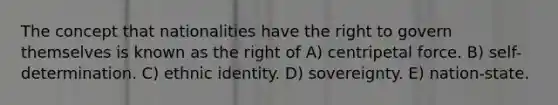 The concept that nationalities have the right to govern themselves is known as the right of A) centripetal force. B) self-determination. C) ethnic identity. D) sovereignty. E) nation-state.