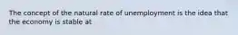 The concept of the natural rate of unemployment is the idea that the economy is stable at