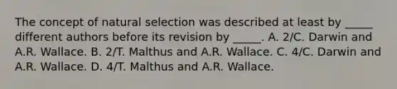 The concept of natural selection was described at least by _____ different authors before its revision by _____. A. 2/C. Darwin and A.R. Wallace. B. 2/T. Malthus and A.R. Wallace. C. 4/C. Darwin and A.R. Wallace. D. 4/T. Malthus and A.R. Wallace.