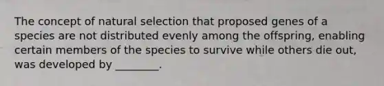 The concept of natural selection that proposed genes of a species are not distributed evenly among the offspring, enabling certain members of the species to survive while others die out, was developed by ________.