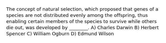 The concept of natural selection, which proposed that genes of a species are not distributed evenly among the offspring, thus enabling certain members of the species to survive while others die out, was developed by ________. A) Charles Darwin B) Herbert Spencer C) William Ogburn D) Edmund Wilson