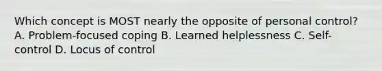 Which concept is MOST nearly the opposite of personal control? A. Problem-focused coping B. Learned helplessness C. Self-control D. Locus of control