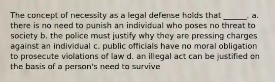 The concept of necessity as a legal defense holds that ______. a. there is no need to punish an individual who poses no threat to society b. the police must justify why they are pressing charges against an individual c. public officials have no moral obligation to prosecute violations of law d. an illegal act can be justified on the basis of a person's need to survive