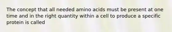 The concept that all needed amino acids must be present at one time and in the right quantity within a cell to produce a specific protein is called