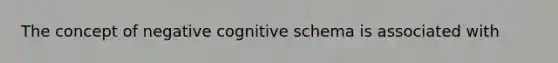 The concept of negative cognitive schema is associated with