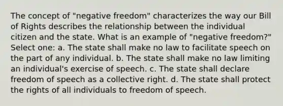 The concept of "negative freedom" characterizes the way our Bill of Rights describes the relationship between the individual citizen and the state. What is an example of "negative freedom?" Select one: a. The state shall make no law to facilitate speech on the part of any individual. b. The state shall make no law limiting an individual's exercise of speech. c. The state shall declare freedom of speech as a collective right. d. The state shall protect the rights of all individuals to freedom of speech.