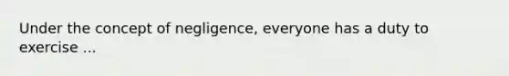 Under the concept of negligence, everyone has a duty to exercise ...