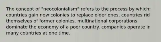 The concept of "neocolonialism" refers to the process by which: countries gain new colonies to replace older ones. countries rid themselves of former colonies. multinational corporations dominate the economy of a poor country. companies operate in many countries at one time.