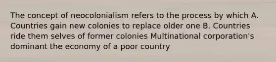 The concept of neocolonialism refers to the process by which A. Countries gain new colonies to replace older one B. Countries ride them selves of former colonies Multinational corporation's dominant the economy of a poor country