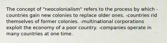 The concept of "neocolonialism" refers to the process by which -countries gain new colonies to replace older ones. -countries rid themselves of former colonies. -multinational corporations exploit the economy of a poor country. -companies operate in many countries at one time.