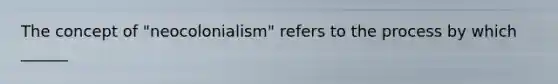 The concept of "neocolonialism" refers to the process by which ______