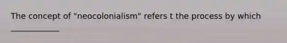 The concept of "neocolonialism" refers t the process by which ____________