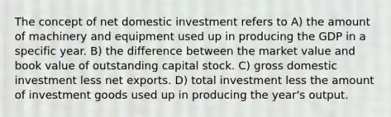 The concept of net domestic investment refers to A) the amount of machinery and equipment used up in producing the GDP in a specific year. B) the difference between the market value and book value of outstanding capital stock. C) gross domestic investment less net exports. D) total investment less the amount of investment goods used up in producing the year's output.