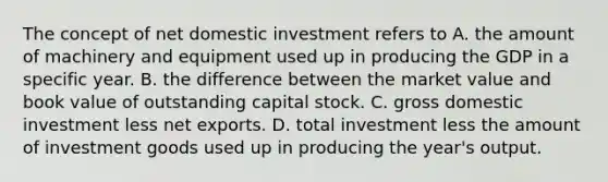 The concept of net domestic investment refers to A. the amount of machinery and equipment used up in producing the GDP in a specific year. B. the difference between the market value and book value of outstanding capital stock. C. gross domestic investment less net exports. D. total investment less the amount of investment goods used up in producing the year's output.