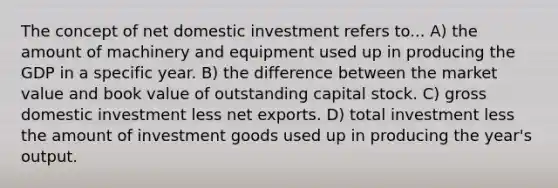 The concept of net domestic investment refers to... A) the amount of machinery and equipment used up in producing the GDP in a specific year. B) the difference between the market value and book value of outstanding capital stock. C) gross domestic investment less net exports. D) total investment less the amount of investment goods used up in producing the year's output.