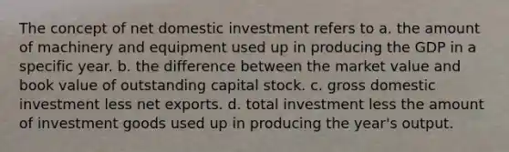 The concept of net domestic investment refers to a. the amount of machinery and equipment used up in producing the GDP in a specific year. b. the difference between the market value and book value of outstanding capital stock. c. gross domestic investment less net exports. d. total investment less the amount of investment goods used up in producing the year's output.