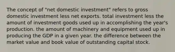 The concept of "net domestic investment" refers to gross domestic investment less net exports. total investment less the amount of investment goods used up in accomplishing the year's production. the amount of machinery and equipment used up in producing the GDP in a given year. the difference between the market value and book value of outstanding capital stock.