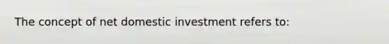 The concept of net domestic investment refers to: