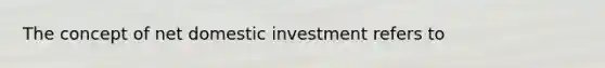 The concept of net domestic investment refers to