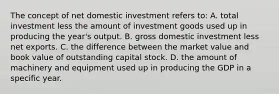 The concept of net domestic investment refers to: A. total investment less the amount of investment goods used up in producing the year's output. B. gross domestic investment less net exports. C. the difference between the market value and book value of outstanding capital stock. D. the amount of machinery and equipment used up in producing the GDP in a specific year.