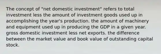 The concept of "net domestic investment" refers to total investment less the amount of investment goods used up in accomplishing the year's production. the amount of machinery and equipment used up in producing the GDP in a given year. gross domestic investment less net exports. the difference between the market value and book value of outstanding capital stock.