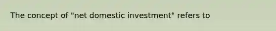 The concept of "net domestic investment" refers to