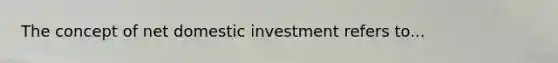 The concept of net domestic investment refers to...