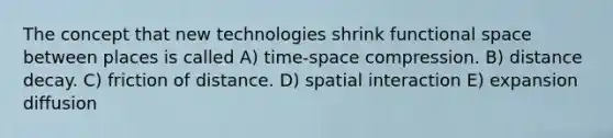 The concept that new technologies shrink functional space between places is called A) time-space compression. B) distance decay. C) friction of distance. D) spatial interaction E) expansion diffusion