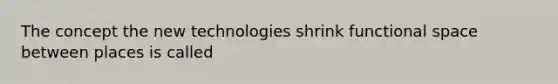 The concept the new technologies shrink functional space between places is called