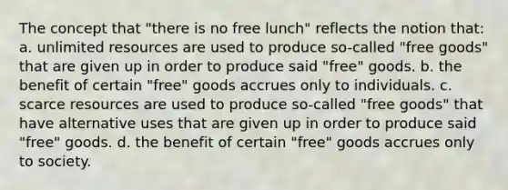 The concept that "there is no free lunch" reflects the notion that: a. unlimited resources are used to produce so-called "free goods" that are given up in order to produce said "free" goods. b. the benefit of certain "free" goods accrues only to individuals. c. scarce resources are used to produce so-called "free goods" that have alternative uses that are given up in order to produce said "free" goods. d. the benefit of certain "free" goods accrues only to society.