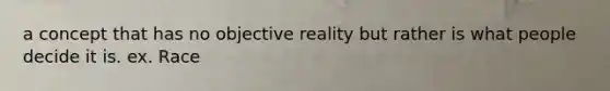 a concept that has no objective reality but rather is what people decide it is. ex. Race