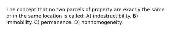 The concept that no two parcels of property are exactly the same or in the same location is called: A) indestructibility. B) immobility. C) permanence. D) nonhomogeneity.