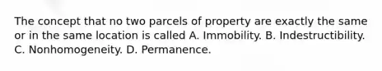 The concept that no two parcels of property are exactly the same or in the same location is called A. Immobility. B. Indestructibility. C. Nonhomogeneity. D. Permanence.