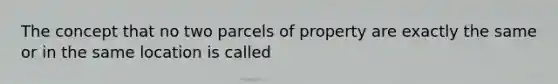 The concept that no two parcels of property are exactly the same or in the same location is called