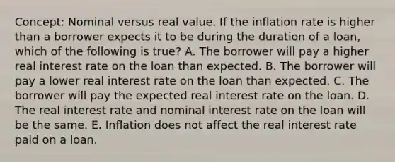 Concept: Nominal versus real value. If the inflation rate is higher than a borrower expects it to be during the duration of a loan, which of the following is true? A. The borrower will pay a higher real interest rate on the loan than expected. B. The borrower will pay a lower real interest rate on the loan than expected. C. The borrower will pay the expected real interest rate on the loan. D. The real interest rate and nominal interest rate on the loan will be the same. E. Inflation does not affect the real interest rate paid on a loan.