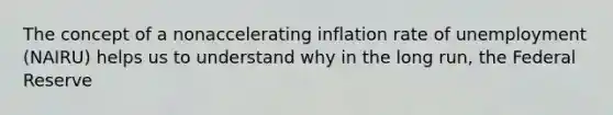 The concept of a nonaccelerating inflation rate of unemployment​ (NAIRU) helps us to understand why in the long​ run, the Federal Reserve