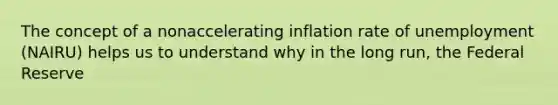 The concept of a nonaccelerating inflation rate of unemployment (NAIRU) helps us to understand why in the long run, the Federal Reserve