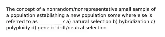 The concept of a nonrandom/nonrepresentative small sample of a population establishing a new population some where else is referred to as __________? a) natural selection b) hybridization c) polyploidy d) genetic drift/neutral selection