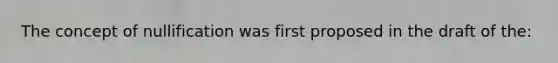 The concept of nullification was first proposed in the draft of the: