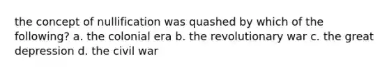 the concept of nullification was quashed by which of the following? a. the colonial era b. the revolutionary war c. the great depression d. the civil war