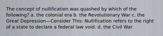 The concept of nullification was quashed by which of the following? a. the colonial era b. the Revolutionary War c. the Great Depression—Consider This: Nullification refers to the right of a state to declare a federal law void. d. the Civil War