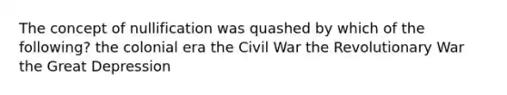 The concept of nullification was quashed by which of the following? the colonial era the Civil War the Revolutionary War the Great Depression