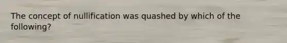 The concept of nullification was quashed by which of the following?