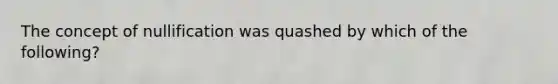 ​The concept of nullification was quashed by which of the following?