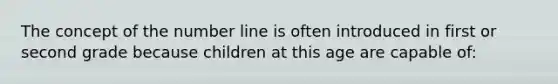 The concept of the number line is often introduced in first or second grade because children at this age are capable of: