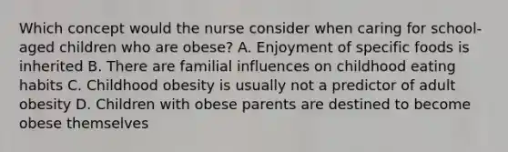 Which concept would the nurse consider when caring for school-aged children who are obese? A. Enjoyment of specific foods is inherited B. There are familial influences on childhood eating habits C. Childhood obesity is usually not a predictor of adult obesity D. Children with obese parents are destined to become obese themselves