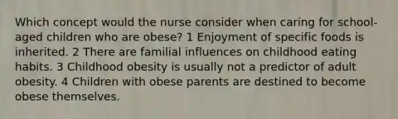 Which concept would the nurse consider when caring for school-aged children who are obese? 1 Enjoyment of specific foods is inherited. 2 There are familial influences on childhood eating habits. 3 Childhood obesity is usually not a predictor of adult obesity. 4 Children with obese parents are destined to become obese themselves.