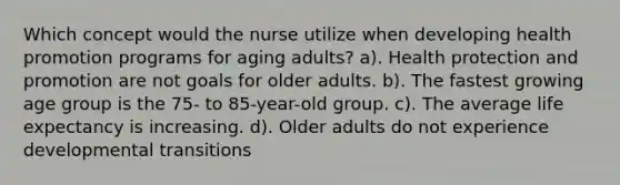 Which concept would the nurse utilize when developing health promotion programs for aging adults? a). Health protection and promotion are not goals for older adults. b). The fastest growing age group is the 75- to 85-year-old group. c). The average life expectancy is increasing. d). Older adults do not experience developmental transitions